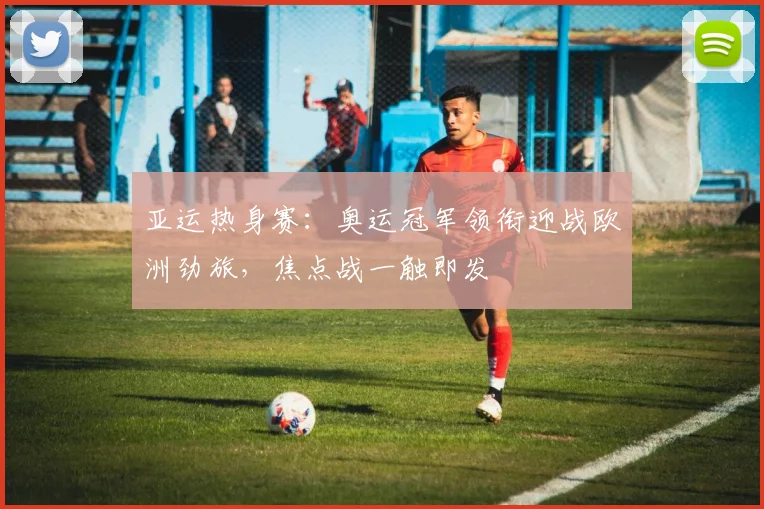 亚运热身赛:奥运冠军领衔迎战欧洲劲旅,焦点战一触即发