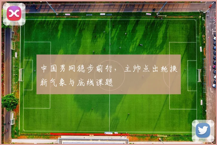 中国男网稳步前行，主帅点出轮换新气象与底线课题