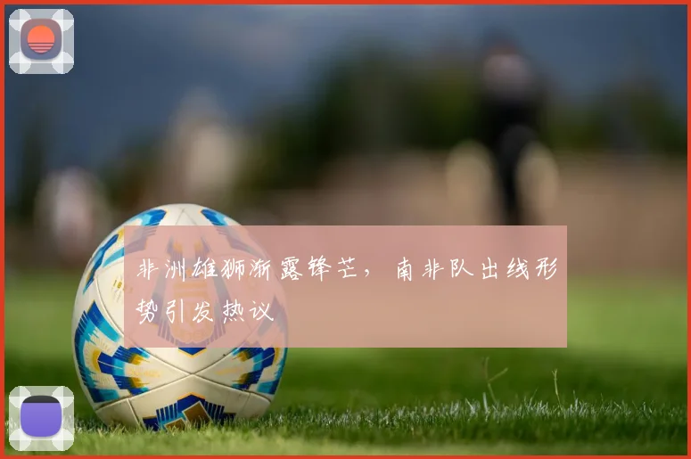 非洲雄狮渐露锋芒，南非队出线形势引发热议