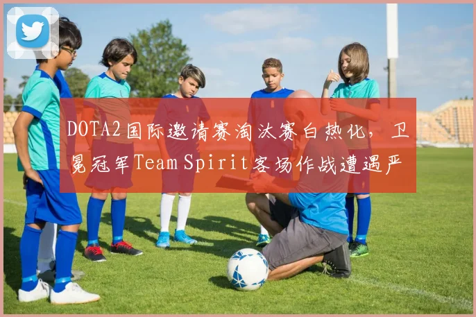 DOTA2国际邀请赛淘汰赛白热化,卫冕冠军Team Spirit客场作战遭遇严峻考验
