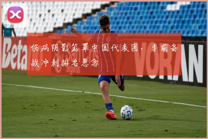 伤病阴影笼罩中国代表团，季前备战冲刺排名悬念 - 竞彩网