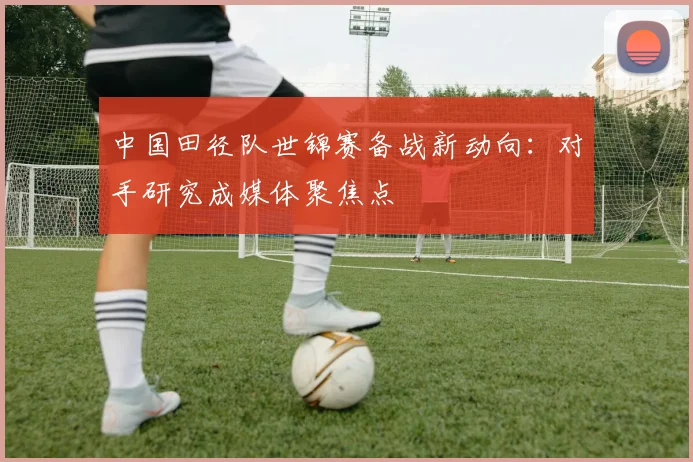 中国田径队世锦赛备战新动向:对手研究成媒体聚焦点