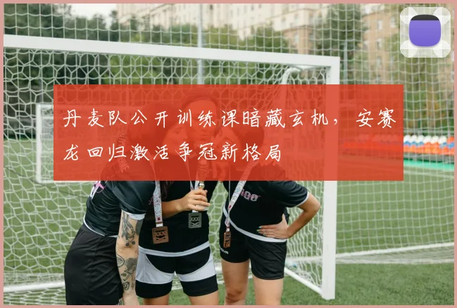 丹麦队公开训练课暗藏玄机,安赛龙回归激活争冠新格局