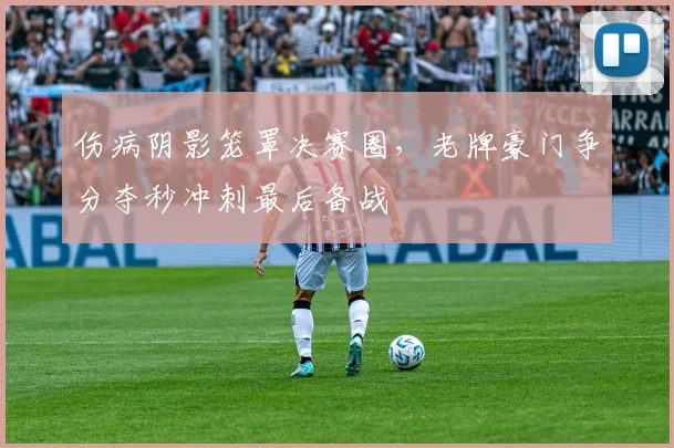 伤病阴影笼罩决赛圈，老牌豪门争分夺秒冲刺最后备战 - 竞彩网