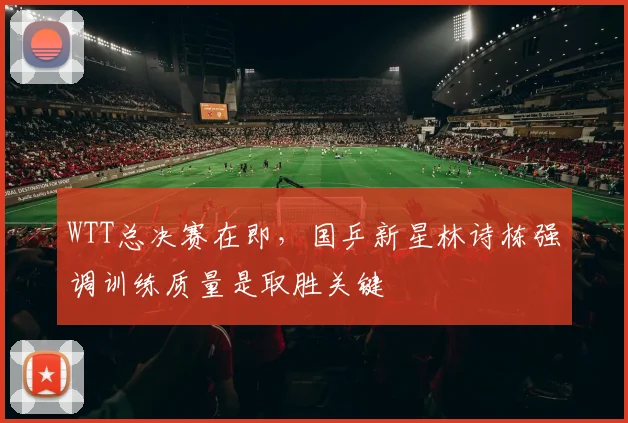 WTT总决赛在即,国乒新星林诗栋强调训练质量是取胜关键