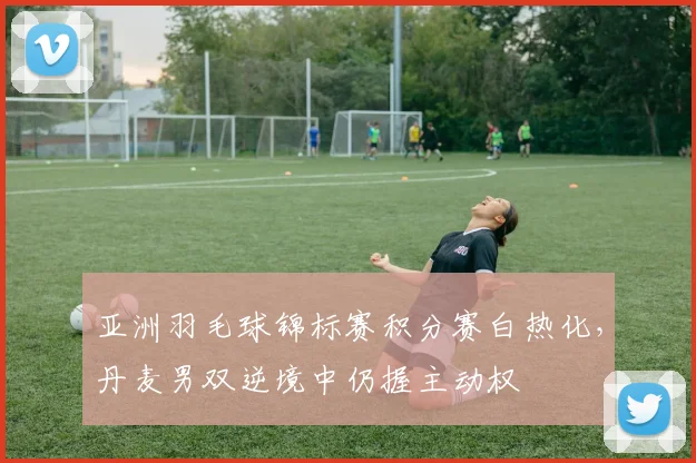 亚洲羽毛球锦标赛积分赛白热化,丹麦男双逆境中仍握主动权