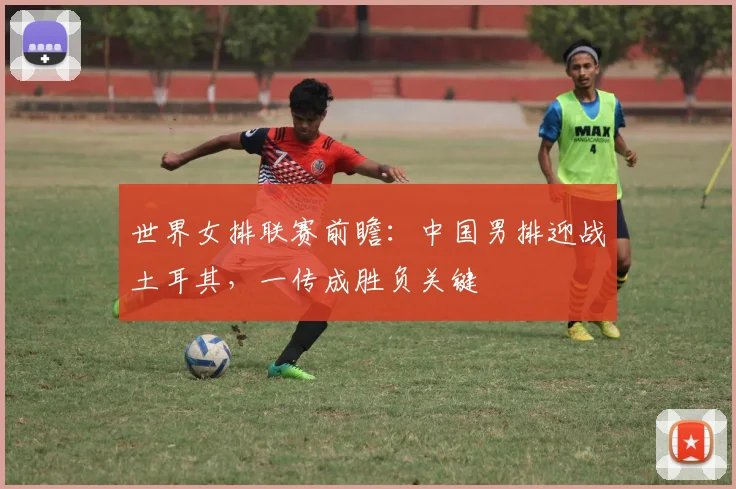 世界女排联赛前瞻：中国男排迎战土耳其，一传成胜负关键