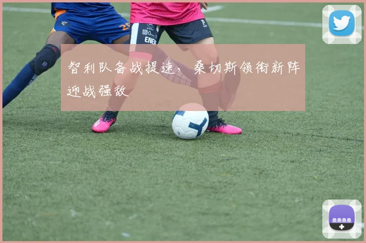 智利队备战提速,桑切斯领衔新阵迎战强敌