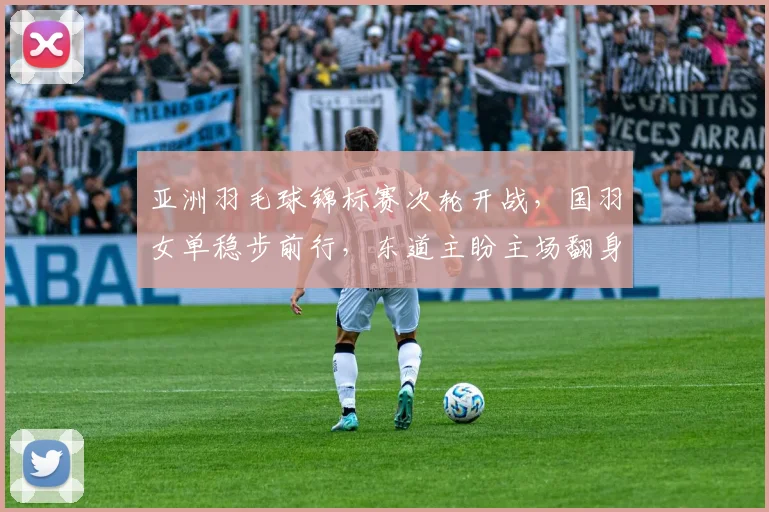 亚洲羽毛球锦标赛次轮开战，国羽女单稳步前行，东道主盼主场翻身 - 竞彩网
