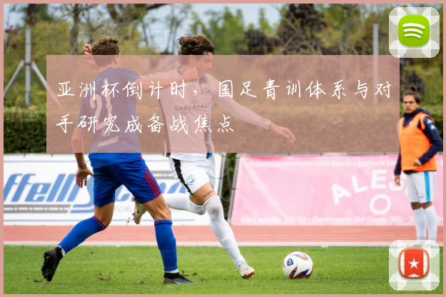 亚洲杯倒计时，国足青训体系与对手研究成备战焦点 - 竞彩网