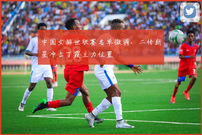 中国女排世联赛名单微调,二传新星冲击丁霞主力位置