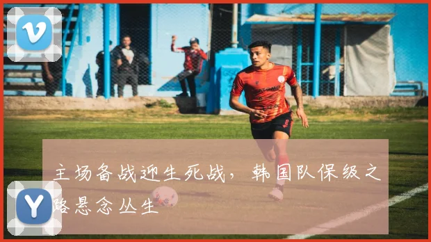主场备战迎生死战，韩国队保级之路悬念丛生