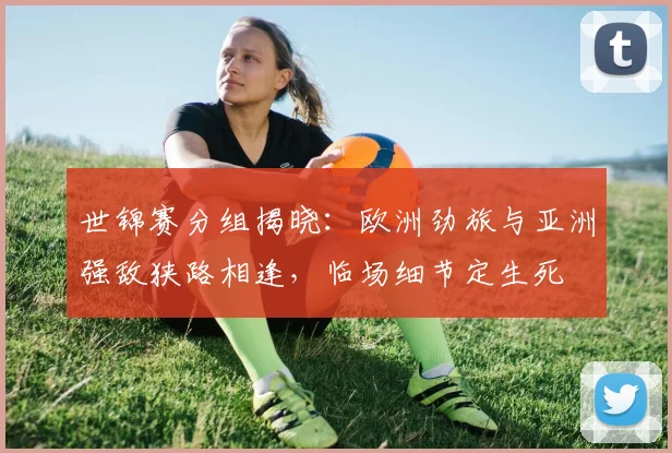 世锦赛分组揭晓:欧洲劲旅与亚洲强敌狭路相逢,临场细节定生死