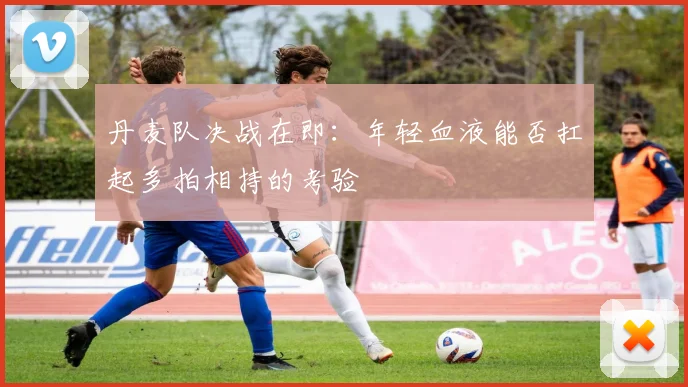 丹麦队决战在即:年轻血液能否扛起多拍相持的考验