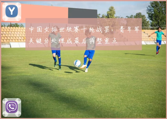 中国女排世联赛十轮战罢,青年军关键分处理成最后调整重点