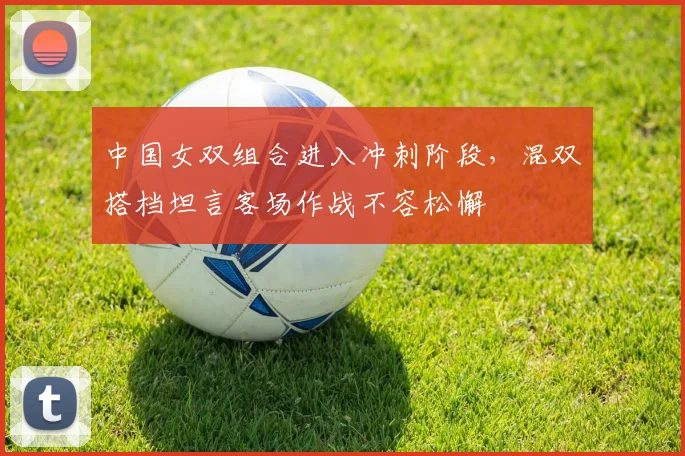 中国女双组合进入冲刺阶段,混双搭档坦言客场作战不容松懈