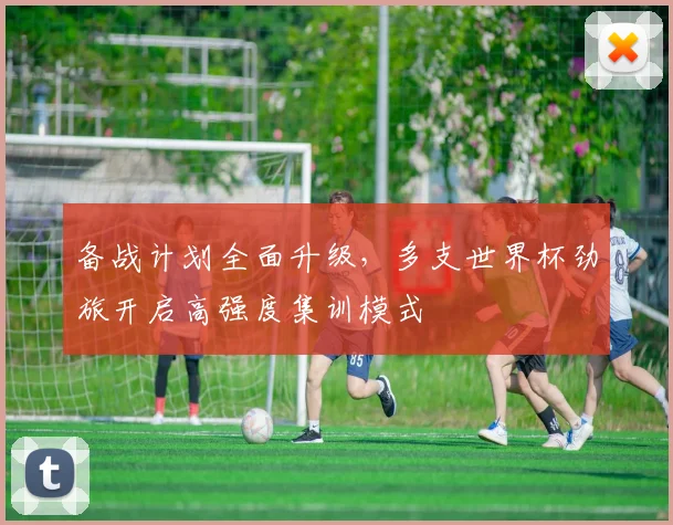 备战计划全面升级,多支世界杯劲旅开启高强度集训模式