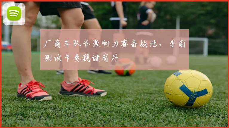 厂商车队齐聚耐力赛备战地,季前测试节奏稳健有序