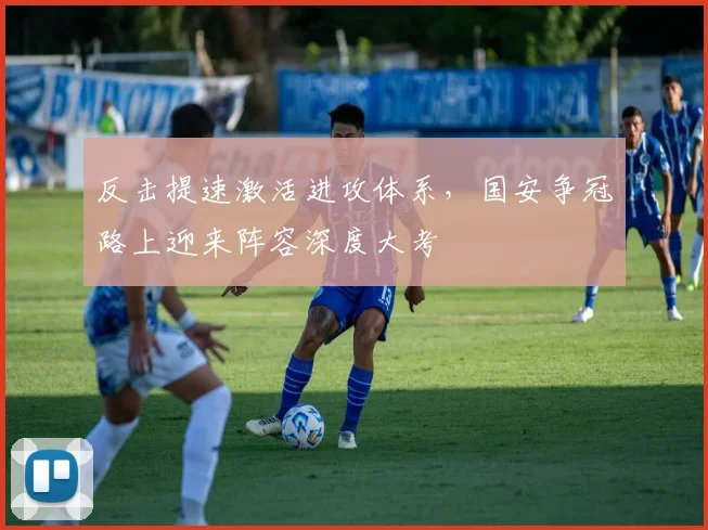 反击提速激活进攻体系,国安争冠路上迎来阵容深度大考