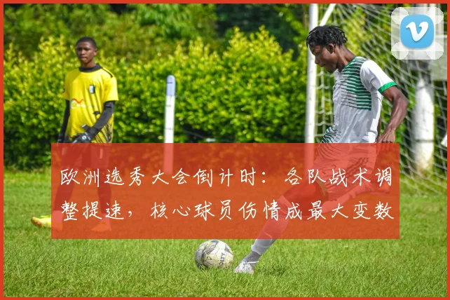 欧洲选秀大会倒计时:各队战术调整提速,核心球员伤情成最大变数