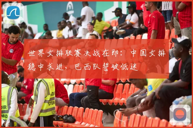 世界女排联赛决战在即：中国女排稳中求进，巴西队誓破低迷