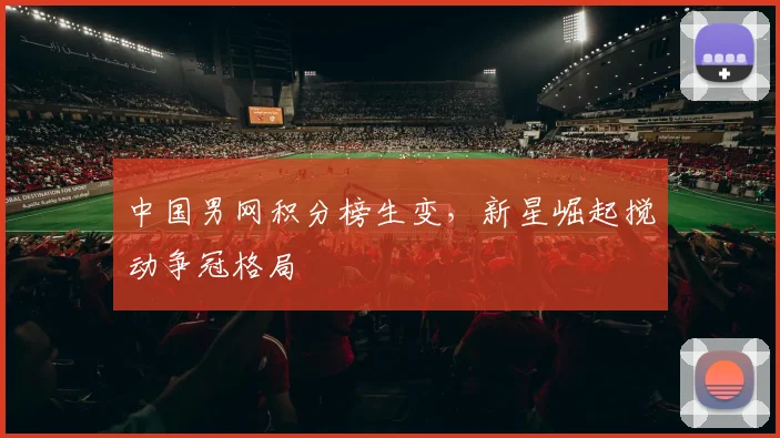 中国男网积分榜生变,新星崛起搅动争冠格局