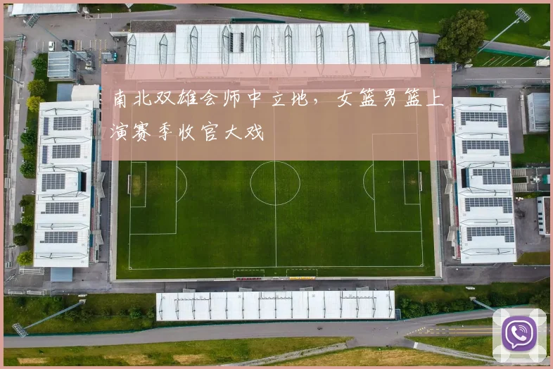 南北双雄会师中立地，女篮男篮上演赛季收官大戏 - 竞彩网