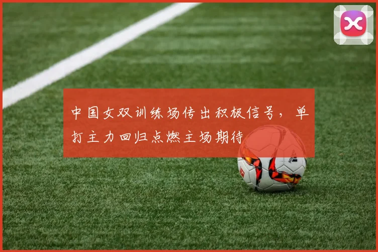 中国女双训练场传出积极信号，单打主力回归点燃主场期待