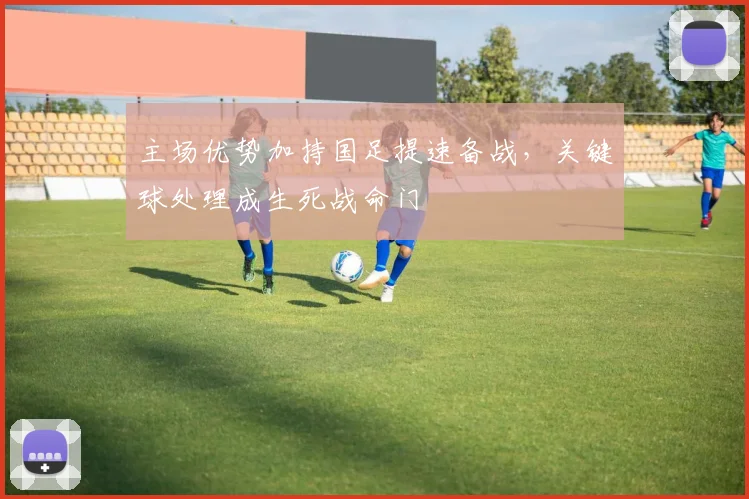 主场优势加持国足提速备战,关键球处理成生死战命门
