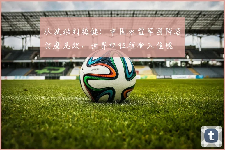 从波动到稳健：中国冰雪军团阵容打磨见效，世界杯征程渐入佳境 - 竞彩网