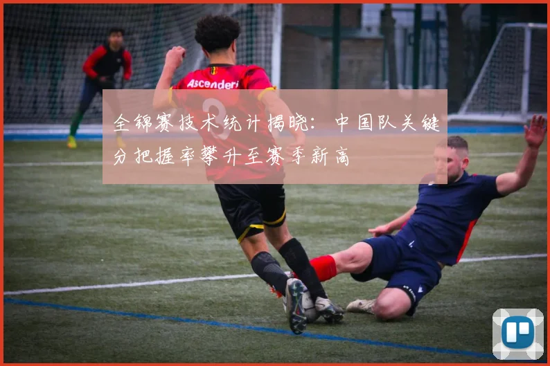 全锦赛技术统计揭晓:中国队关键分把握率攀升至赛季新高