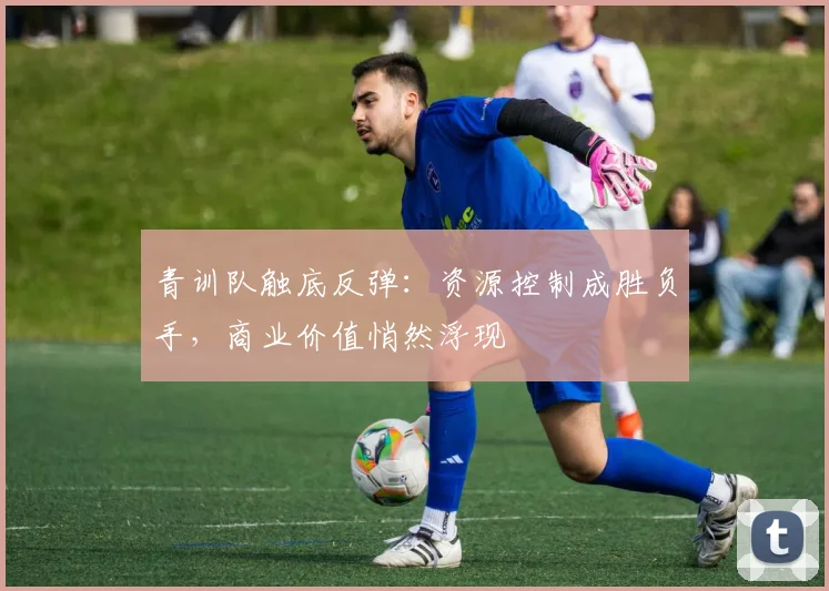 青训队触底反弹:资源控制成胜负手,商业价值悄然浮现