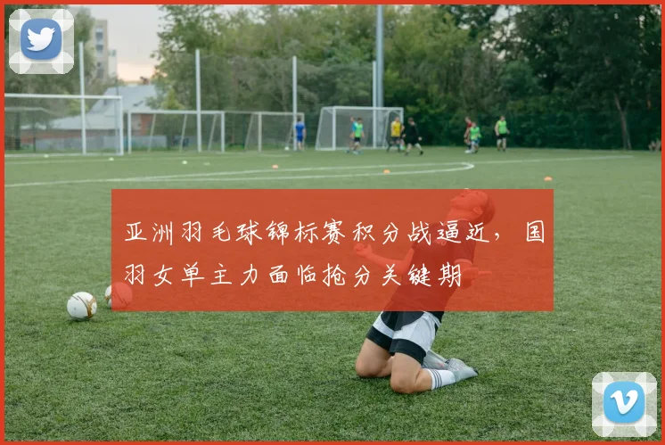 亚洲羽毛球锦标赛积分战逼近，国羽女单主力面临抢分关键期 - 竞彩网