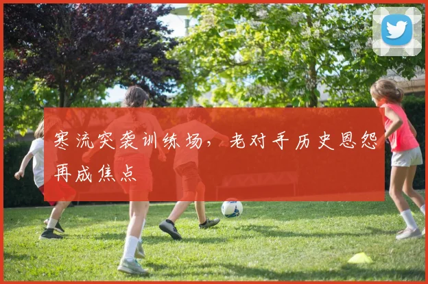 寒流突袭训练场，老对手历史恩怨再成焦点