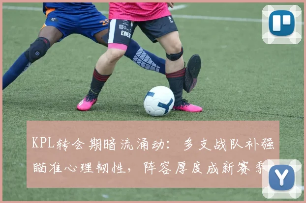 KPL转会期暗流涌动:多支战队补强瞄准心理韧性,阵容厚度成新赛季关键