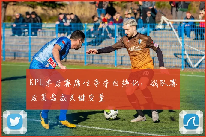 KPL季后赛席位争夺白热化,战队赛后复盘成关键变量
