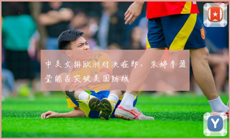 中美女排欧洲对决在即,朱婷李盈莹能否突破美国防线