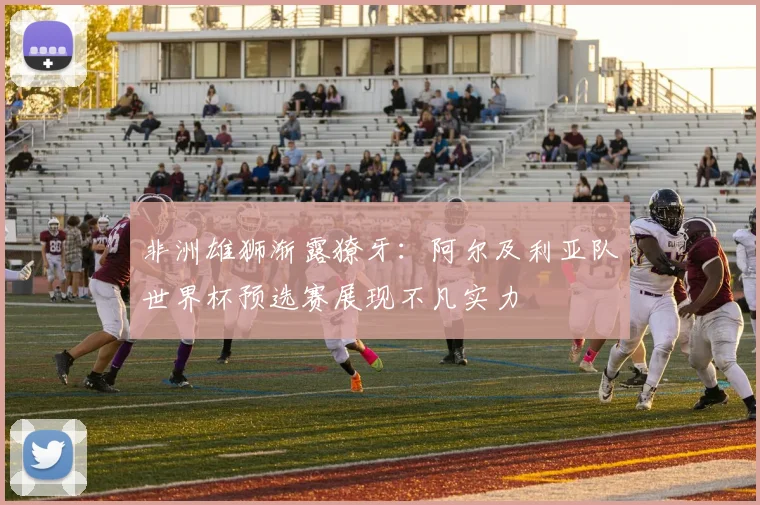 非洲雄狮渐露獠牙:阿尔及利亚队世界杯预选赛展现不凡实力