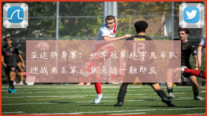 亚运热身赛：世界冠军林宇凡率队迎战老东家，焦点战一触即发 - 竞彩网