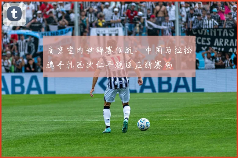 南京室内世锦赛临近，中国马拉松选手扎西次仁平稳适应新赛场 - 竞彩网