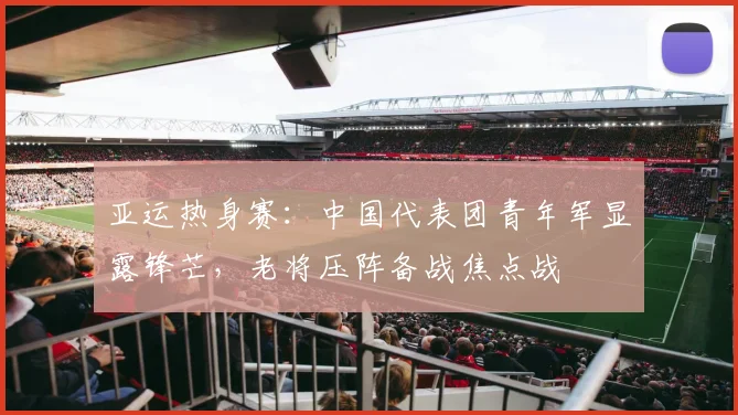 亚运热身赛：中国代表团青年军显露锋芒，老将压阵备战焦点战 - 竞彩网