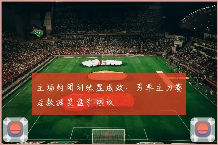 主场封闭训练显成效，男单主力赛后数据复盘引热议 - 竞彩网