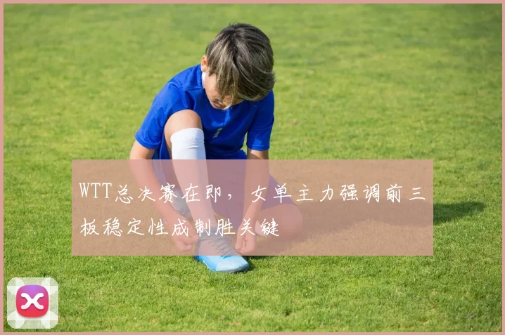 WTT总决赛在即，女单主力强调前三板稳定性成制胜关键