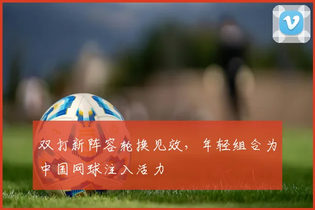 双打新阵容轮换见效，年轻组合为中国网球注入活力