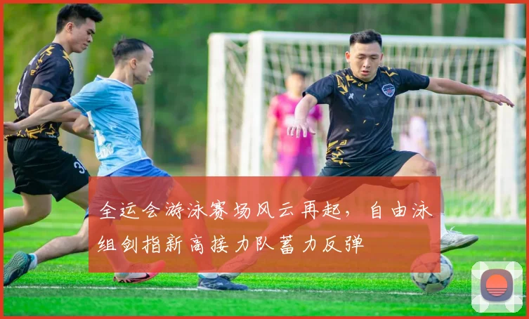 全运会游泳赛场风云再起，自由泳组剑指新高接力队蓄力反弹 - 竞彩网