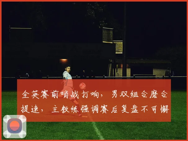 全英赛前哨战打响，男双组合磨合提速，主教练强调赛后复盘不可懈怠 - 竞彩网