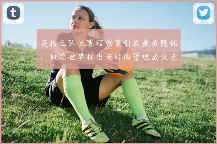 英格兰队长赛程密集引发疲劳隐忧,凯恩世界杯出场时间管理成焦点
