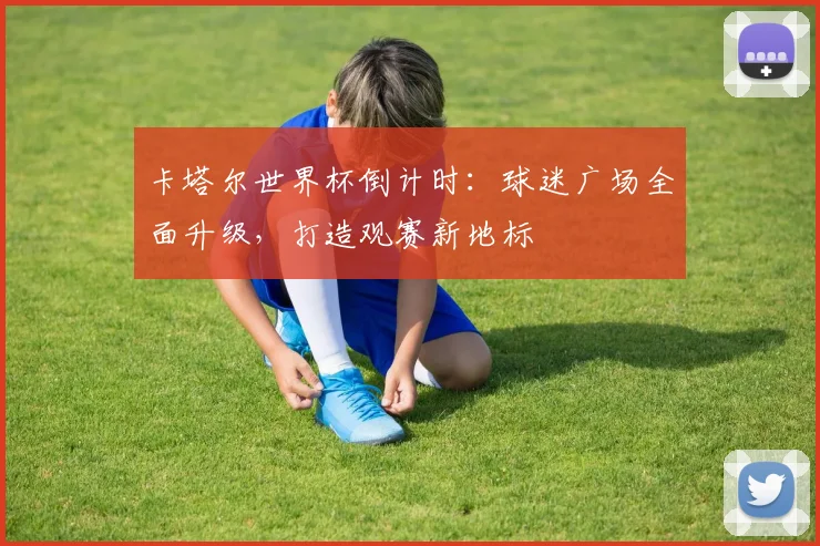 卡塔尔世界杯倒计时:球迷广场全面升级,打造观赛新地标