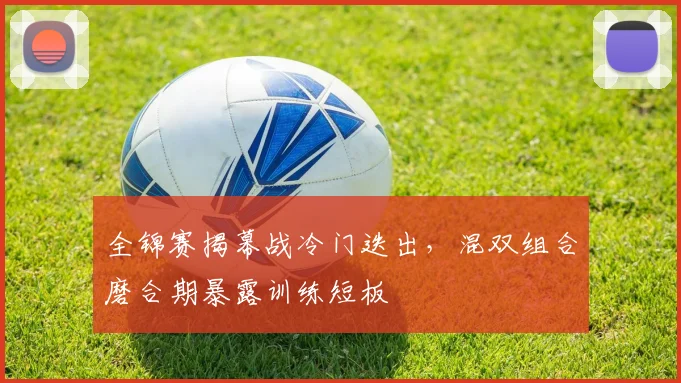 全锦赛揭幕战冷门迭出，混双组合磨合期暴露训练短板 - 竞彩网