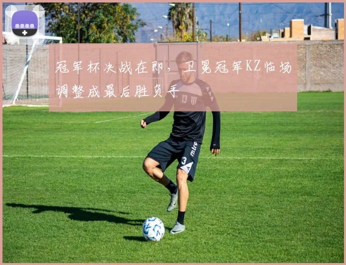 冠军杯决战在即，卫冕冠军KZ临场调整成最后胜负手 - 竞彩网